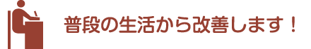 普段の生活から改善します！