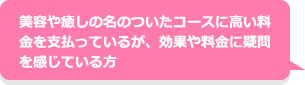美容や癒しの名のついたコースに高い料金を支払っているが、効果や料金に疑問を感じている方